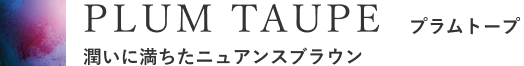 PLUM TAUPE プラムトープ 潤いに満ちたニュアンスブラウン
